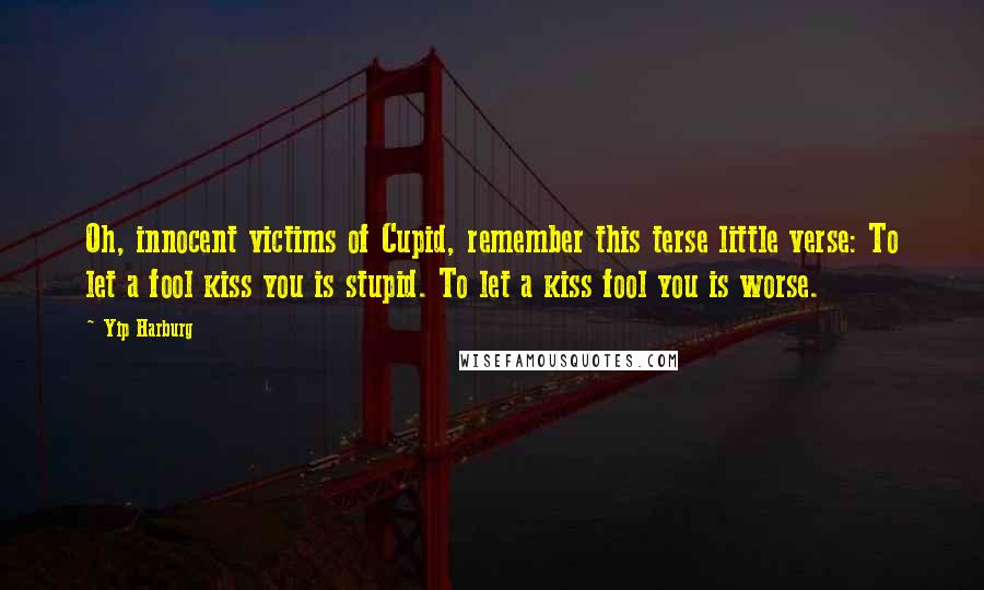 Yip Harburg Quotes: Oh, innocent victims of Cupid, remember this terse little verse: To let a fool kiss you is stupid. To let a kiss fool you is worse.