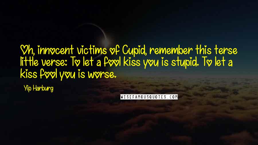 Yip Harburg Quotes: Oh, innocent victims of Cupid, remember this terse little verse: To let a fool kiss you is stupid. To let a kiss fool you is worse.