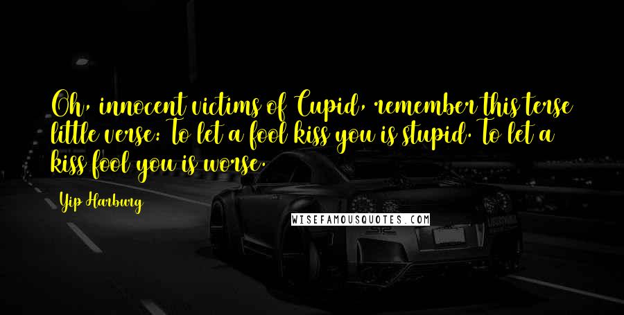 Yip Harburg Quotes: Oh, innocent victims of Cupid, remember this terse little verse: To let a fool kiss you is stupid. To let a kiss fool you is worse.