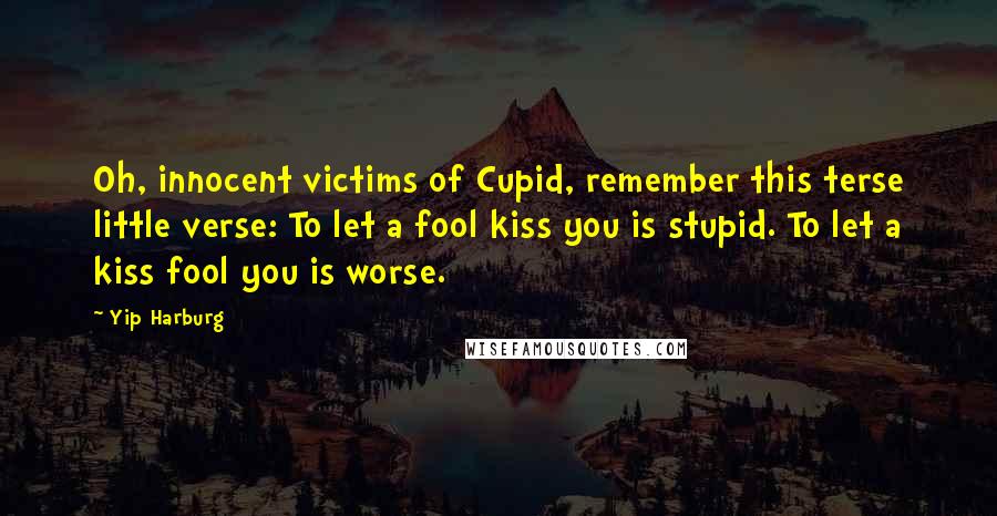 Yip Harburg Quotes: Oh, innocent victims of Cupid, remember this terse little verse: To let a fool kiss you is stupid. To let a kiss fool you is worse.