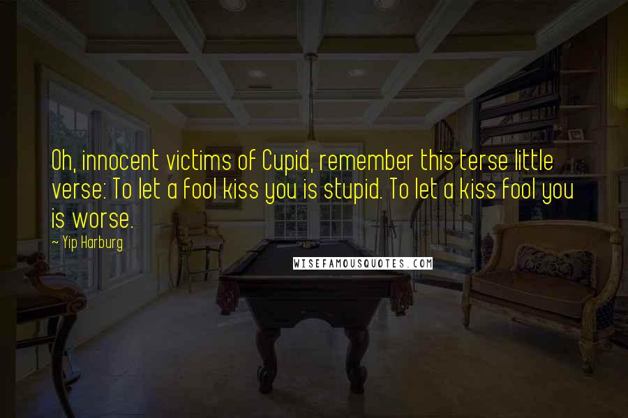 Yip Harburg Quotes: Oh, innocent victims of Cupid, remember this terse little verse: To let a fool kiss you is stupid. To let a kiss fool you is worse.