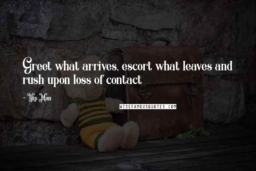 Yip Man Quotes: Greet what arrives, escort what leaves and rush upon loss of contact