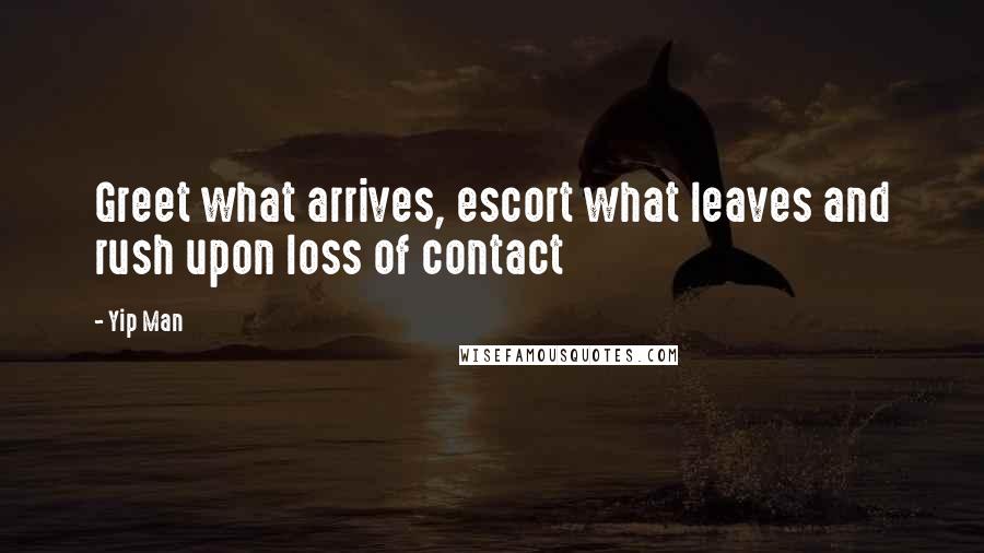 Yip Man Quotes: Greet what arrives, escort what leaves and rush upon loss of contact