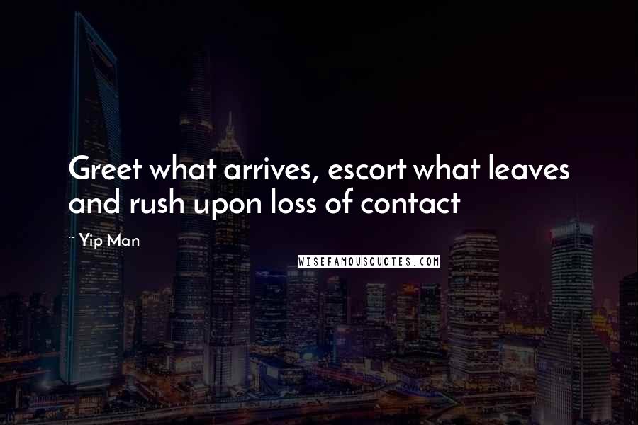 Yip Man Quotes: Greet what arrives, escort what leaves and rush upon loss of contact