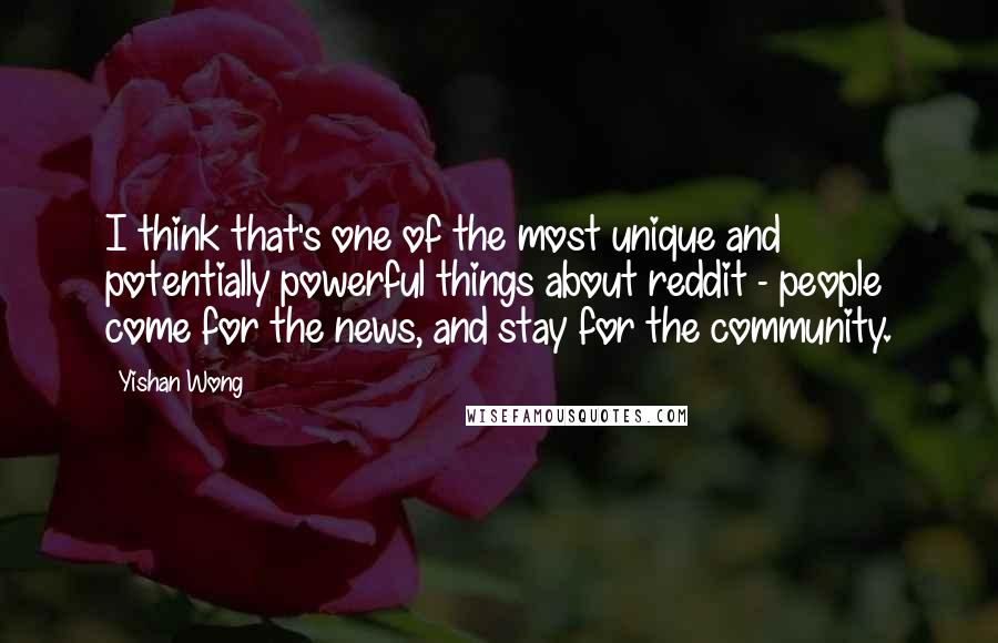 Yishan Wong Quotes: I think that's one of the most unique and potentially powerful things about reddit - people come for the news, and stay for the community.