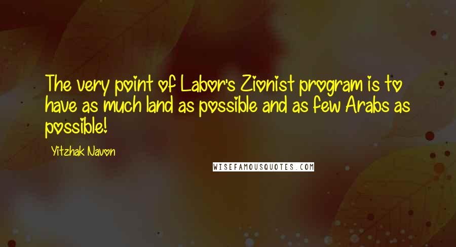 Yitzhak Navon Quotes: The very point of Labor's Zionist program is to have as much land as possible and as few Arabs as possible!