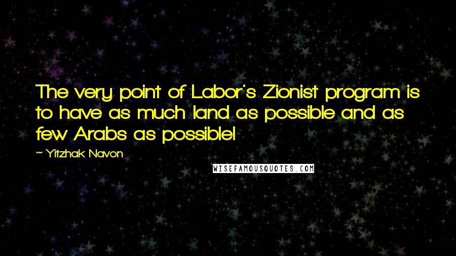 Yitzhak Navon Quotes: The very point of Labor's Zionist program is to have as much land as possible and as few Arabs as possible!