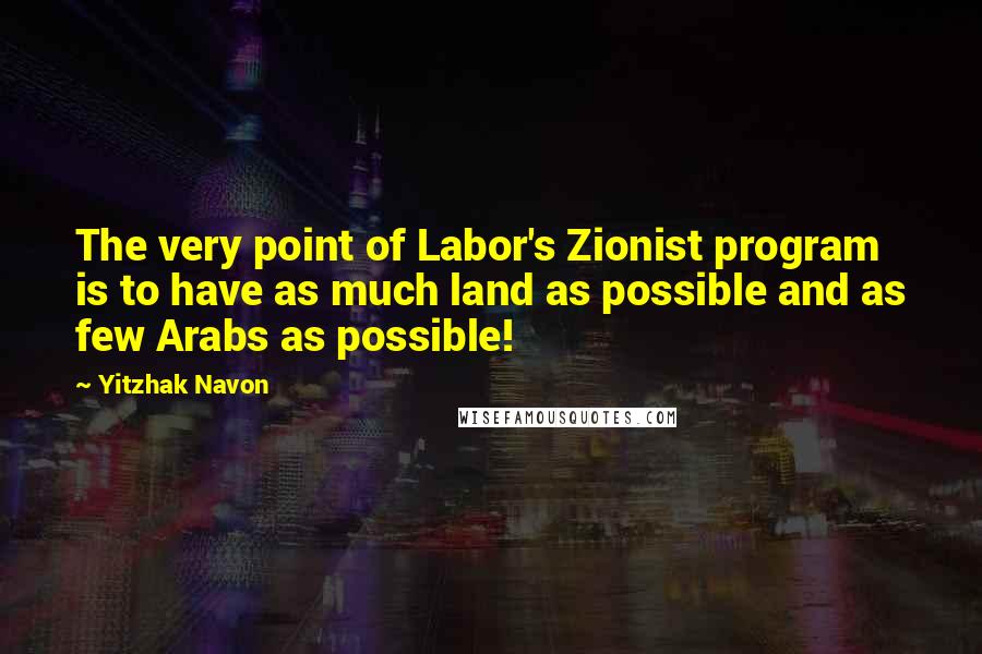 Yitzhak Navon Quotes: The very point of Labor's Zionist program is to have as much land as possible and as few Arabs as possible!