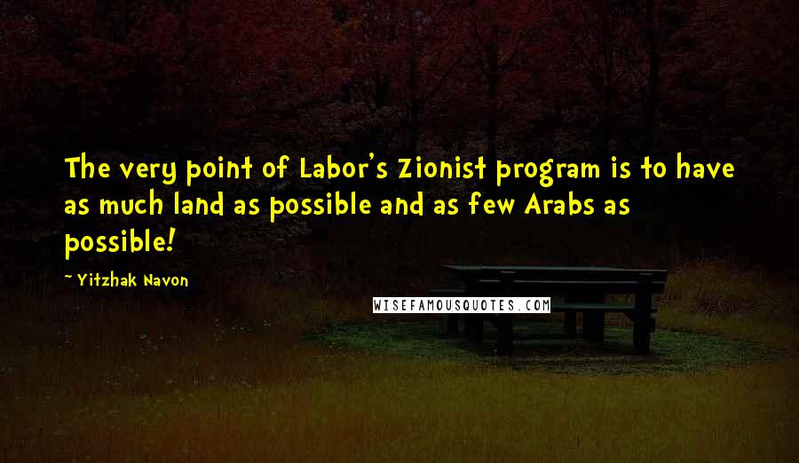 Yitzhak Navon Quotes: The very point of Labor's Zionist program is to have as much land as possible and as few Arabs as possible!