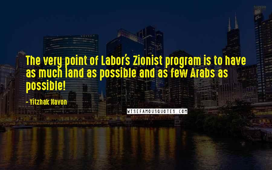 Yitzhak Navon Quotes: The very point of Labor's Zionist program is to have as much land as possible and as few Arabs as possible!