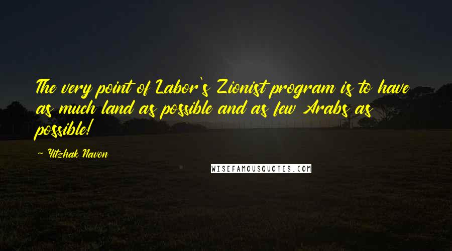 Yitzhak Navon Quotes: The very point of Labor's Zionist program is to have as much land as possible and as few Arabs as possible!