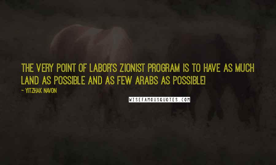 Yitzhak Navon Quotes: The very point of Labor's Zionist program is to have as much land as possible and as few Arabs as possible!