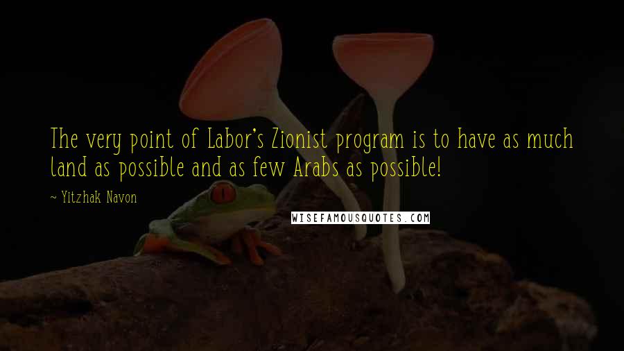 Yitzhak Navon Quotes: The very point of Labor's Zionist program is to have as much land as possible and as few Arabs as possible!