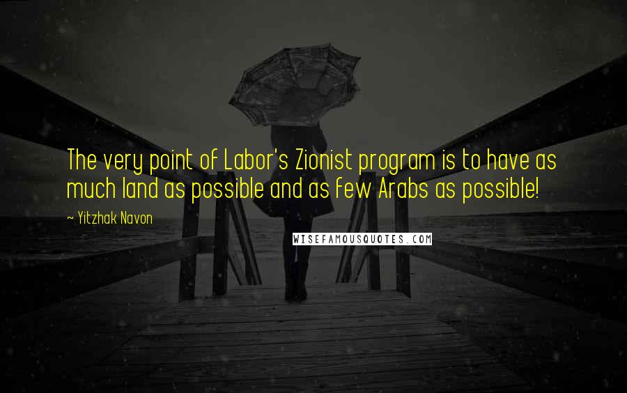 Yitzhak Navon Quotes: The very point of Labor's Zionist program is to have as much land as possible and as few Arabs as possible!