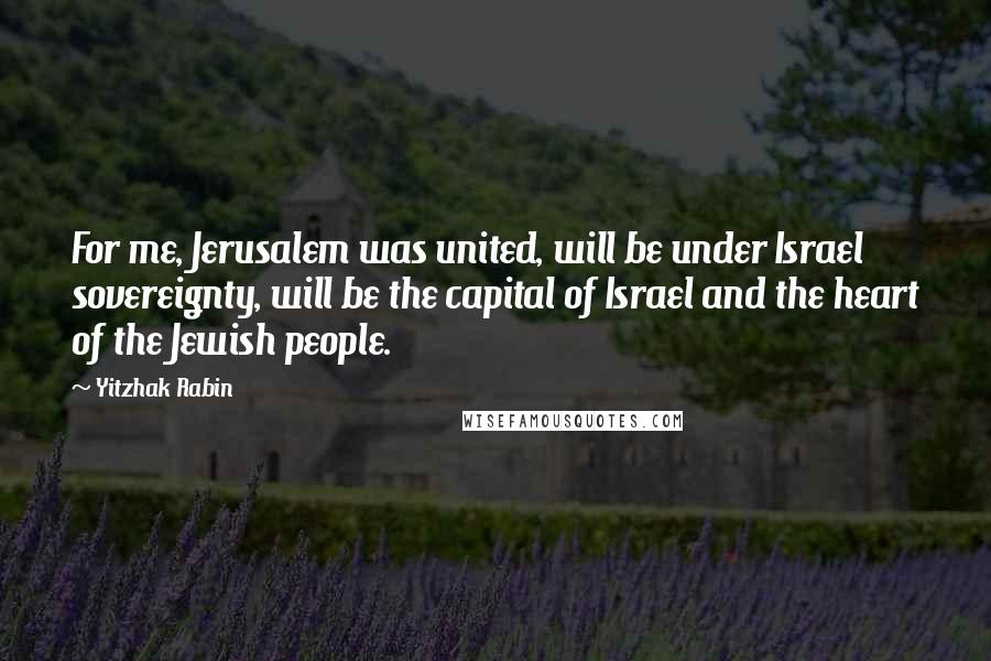 Yitzhak Rabin Quotes: For me, Jerusalem was united, will be under Israel sovereignty, will be the capital of Israel and the heart of the Jewish people.