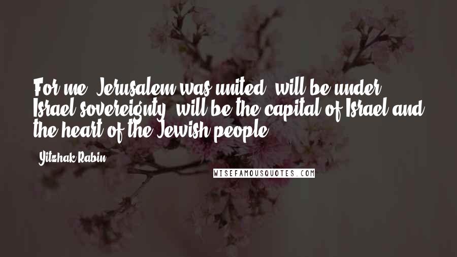 Yitzhak Rabin Quotes: For me, Jerusalem was united, will be under Israel sovereignty, will be the capital of Israel and the heart of the Jewish people.