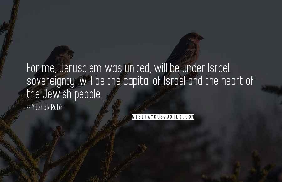 Yitzhak Rabin Quotes: For me, Jerusalem was united, will be under Israel sovereignty, will be the capital of Israel and the heart of the Jewish people.