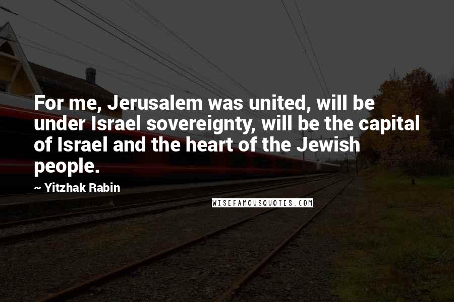 Yitzhak Rabin Quotes: For me, Jerusalem was united, will be under Israel sovereignty, will be the capital of Israel and the heart of the Jewish people.