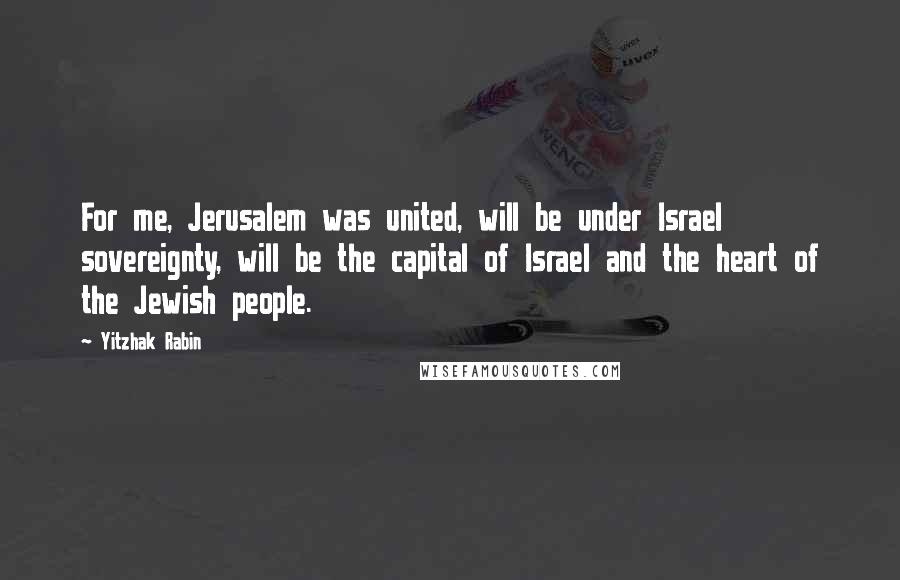 Yitzhak Rabin Quotes: For me, Jerusalem was united, will be under Israel sovereignty, will be the capital of Israel and the heart of the Jewish people.