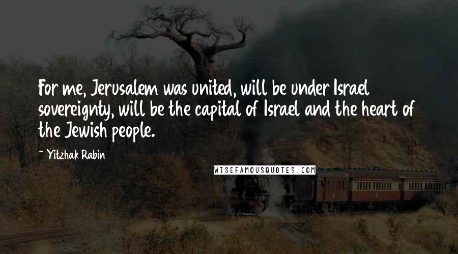 Yitzhak Rabin Quotes: For me, Jerusalem was united, will be under Israel sovereignty, will be the capital of Israel and the heart of the Jewish people.