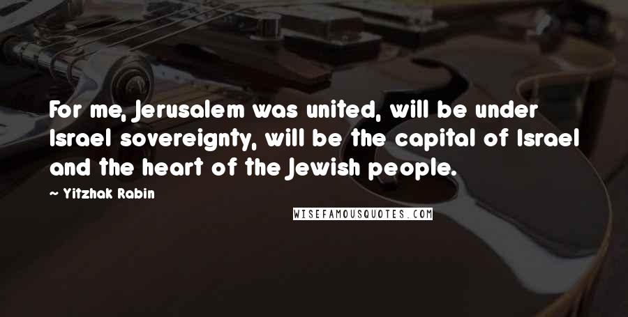 Yitzhak Rabin Quotes: For me, Jerusalem was united, will be under Israel sovereignty, will be the capital of Israel and the heart of the Jewish people.