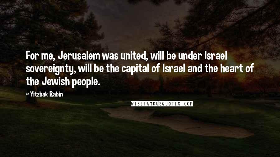 Yitzhak Rabin Quotes: For me, Jerusalem was united, will be under Israel sovereignty, will be the capital of Israel and the heart of the Jewish people.