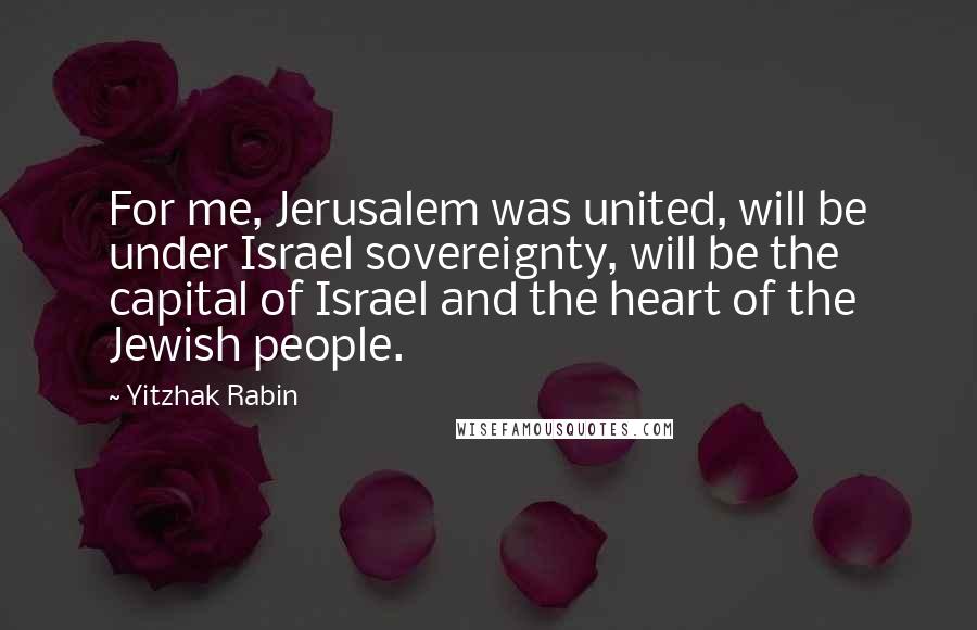 Yitzhak Rabin Quotes: For me, Jerusalem was united, will be under Israel sovereignty, will be the capital of Israel and the heart of the Jewish people.