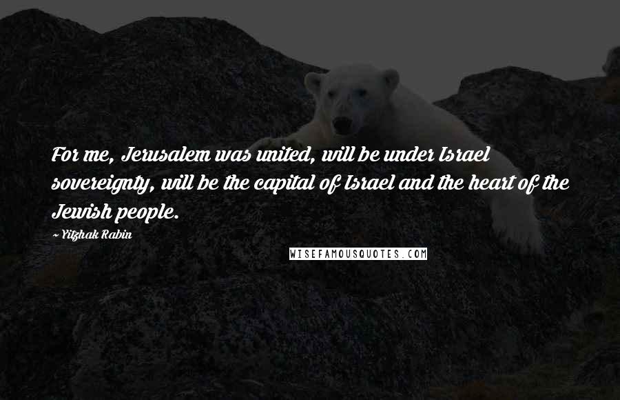 Yitzhak Rabin Quotes: For me, Jerusalem was united, will be under Israel sovereignty, will be the capital of Israel and the heart of the Jewish people.