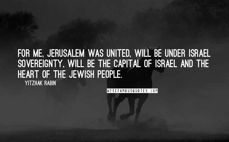 Yitzhak Rabin Quotes: For me, Jerusalem was united, will be under Israel sovereignty, will be the capital of Israel and the heart of the Jewish people.