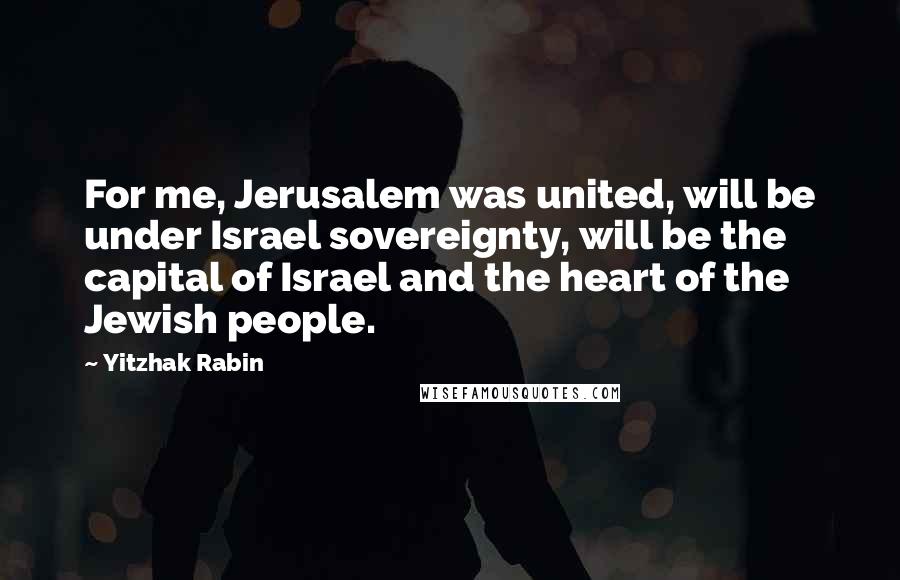 Yitzhak Rabin Quotes: For me, Jerusalem was united, will be under Israel sovereignty, will be the capital of Israel and the heart of the Jewish people.