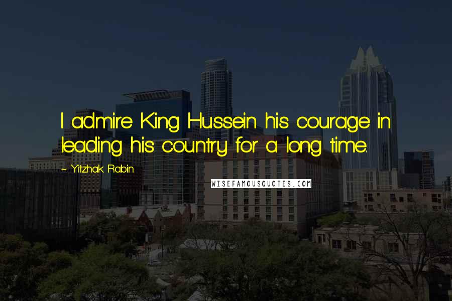 Yitzhak Rabin Quotes: I admire King Hussein his courage in leading his country for a long time.