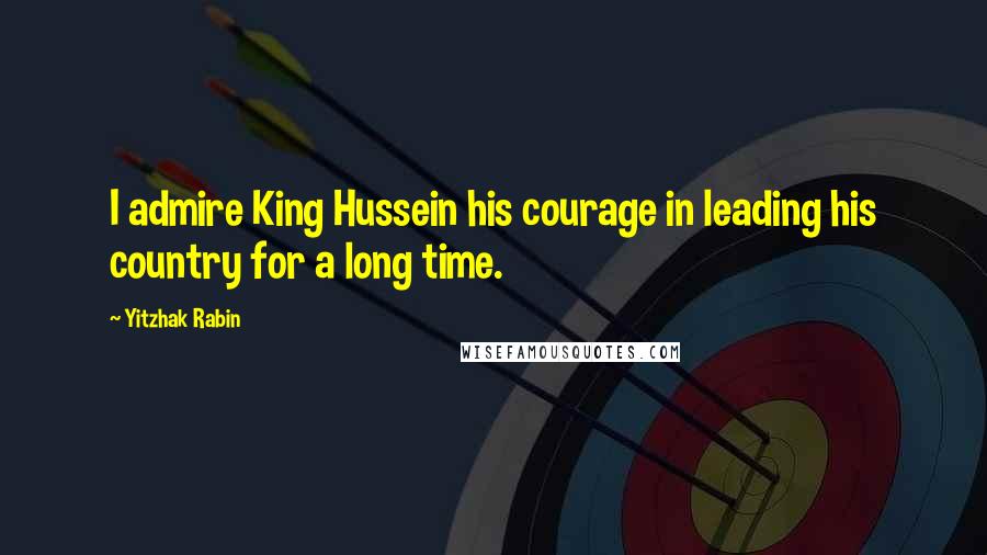 Yitzhak Rabin Quotes: I admire King Hussein his courage in leading his country for a long time.
