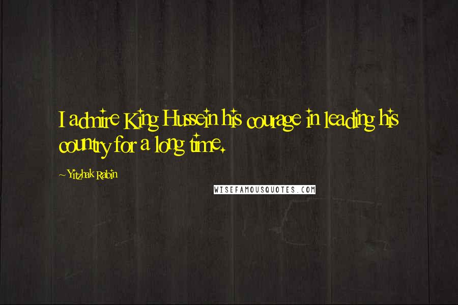 Yitzhak Rabin Quotes: I admire King Hussein his courage in leading his country for a long time.