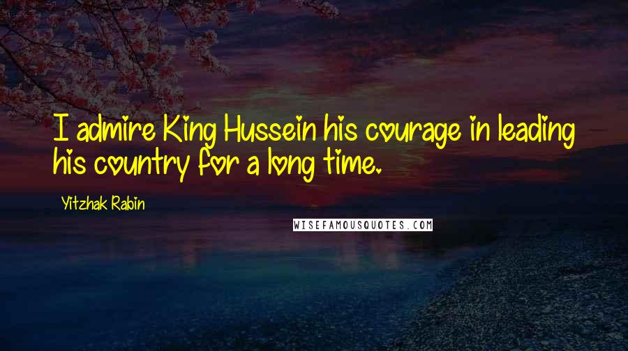 Yitzhak Rabin Quotes: I admire King Hussein his courage in leading his country for a long time.