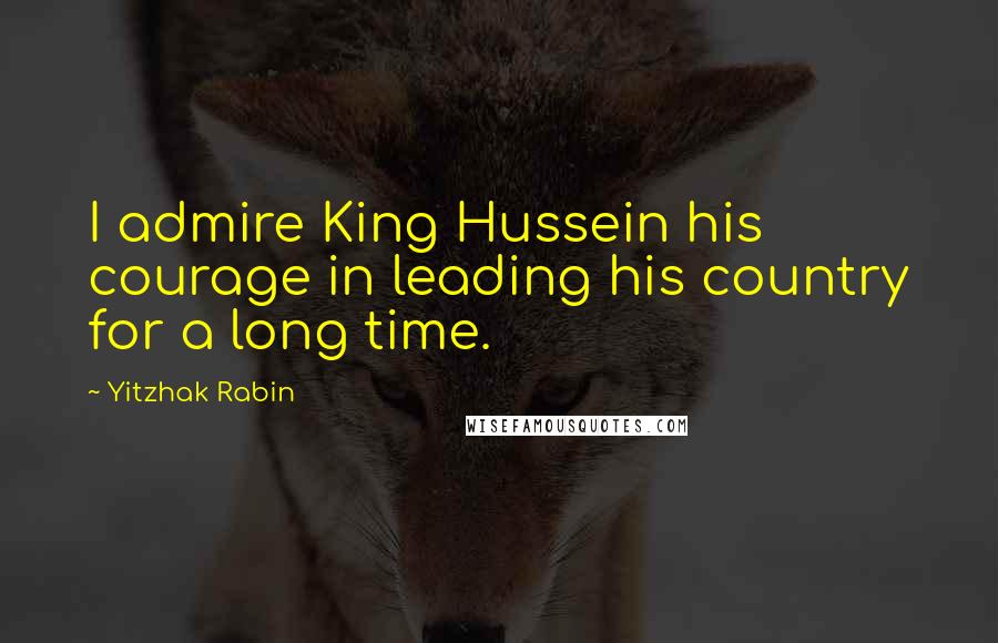 Yitzhak Rabin Quotes: I admire King Hussein his courage in leading his country for a long time.