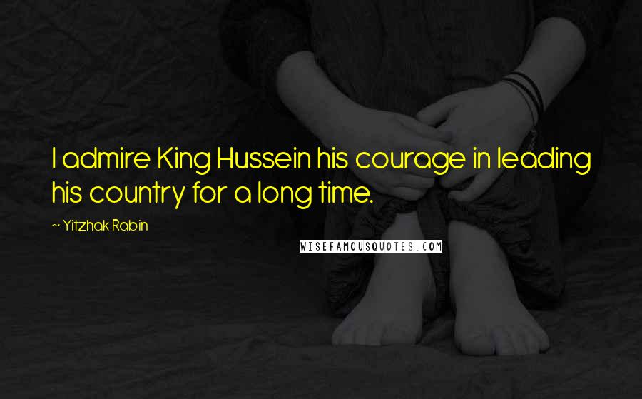 Yitzhak Rabin Quotes: I admire King Hussein his courage in leading his country for a long time.