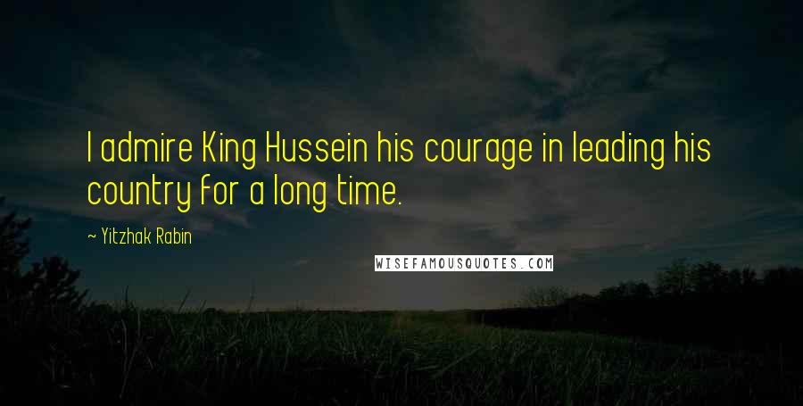 Yitzhak Rabin Quotes: I admire King Hussein his courage in leading his country for a long time.