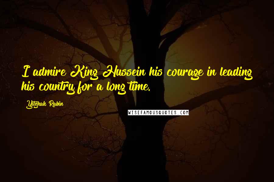 Yitzhak Rabin Quotes: I admire King Hussein his courage in leading his country for a long time.