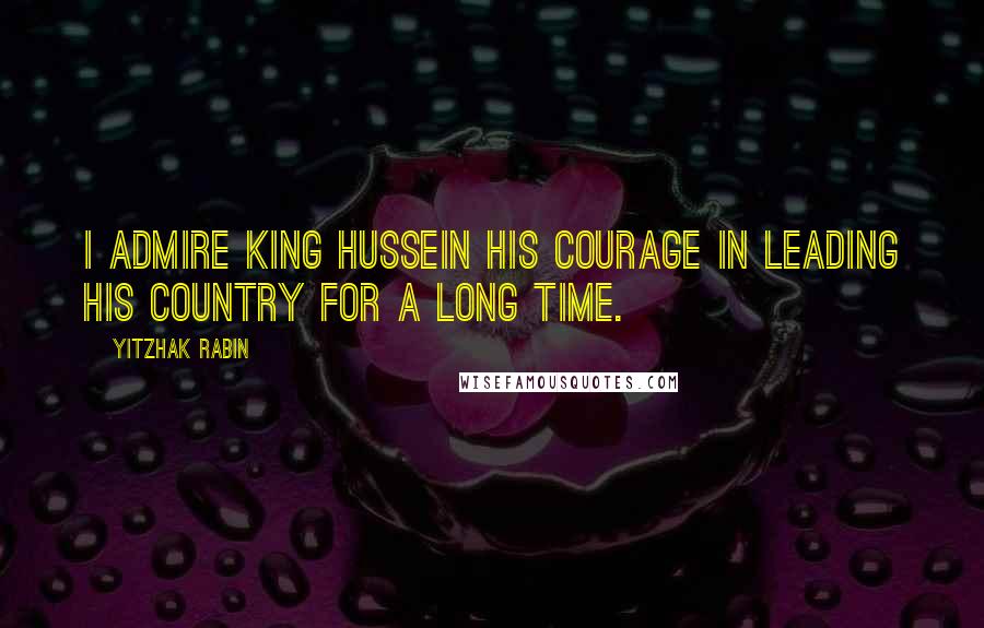 Yitzhak Rabin Quotes: I admire King Hussein his courage in leading his country for a long time.