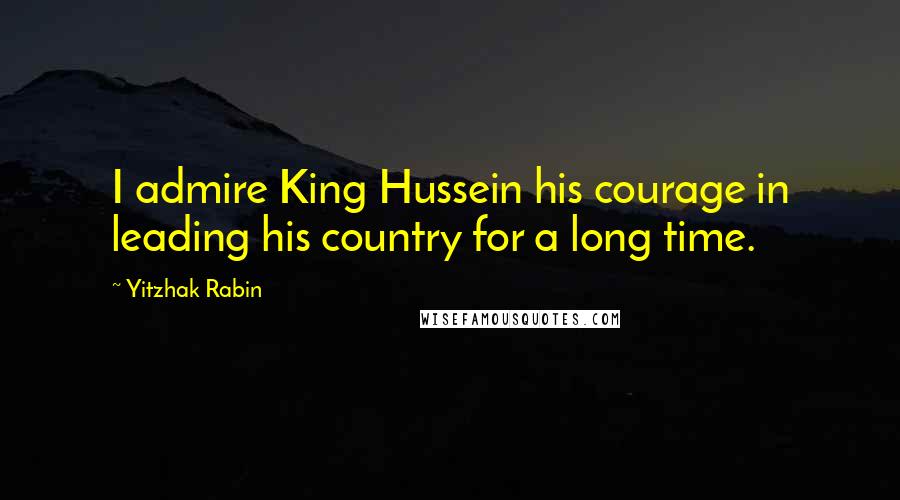 Yitzhak Rabin Quotes: I admire King Hussein his courage in leading his country for a long time.