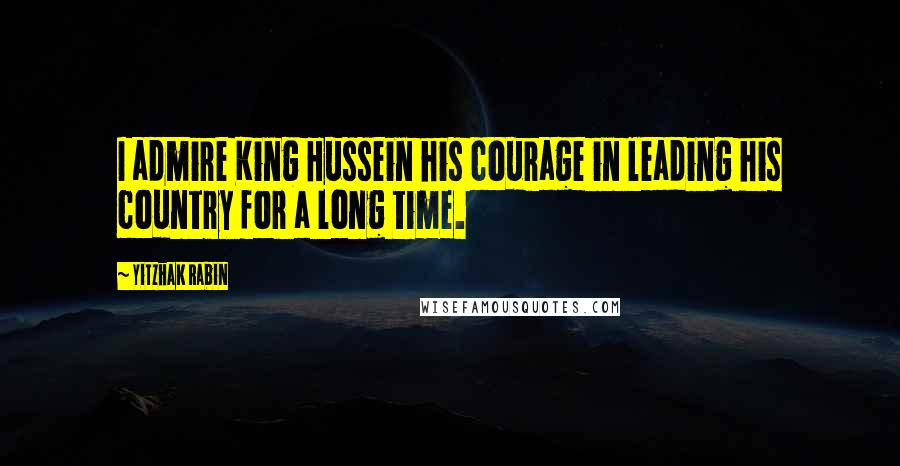 Yitzhak Rabin Quotes: I admire King Hussein his courage in leading his country for a long time.