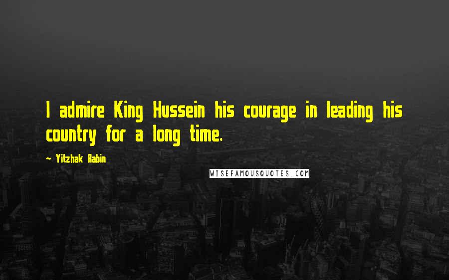 Yitzhak Rabin Quotes: I admire King Hussein his courage in leading his country for a long time.