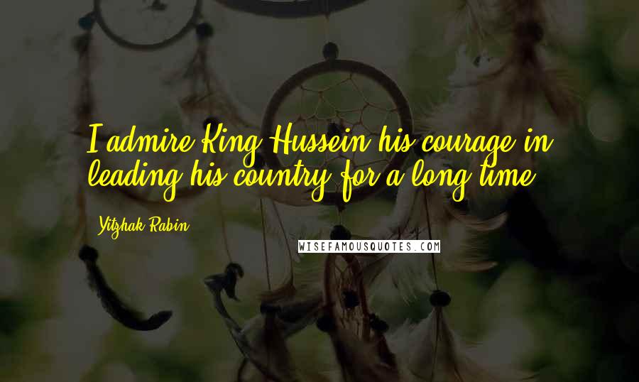 Yitzhak Rabin Quotes: I admire King Hussein his courage in leading his country for a long time.