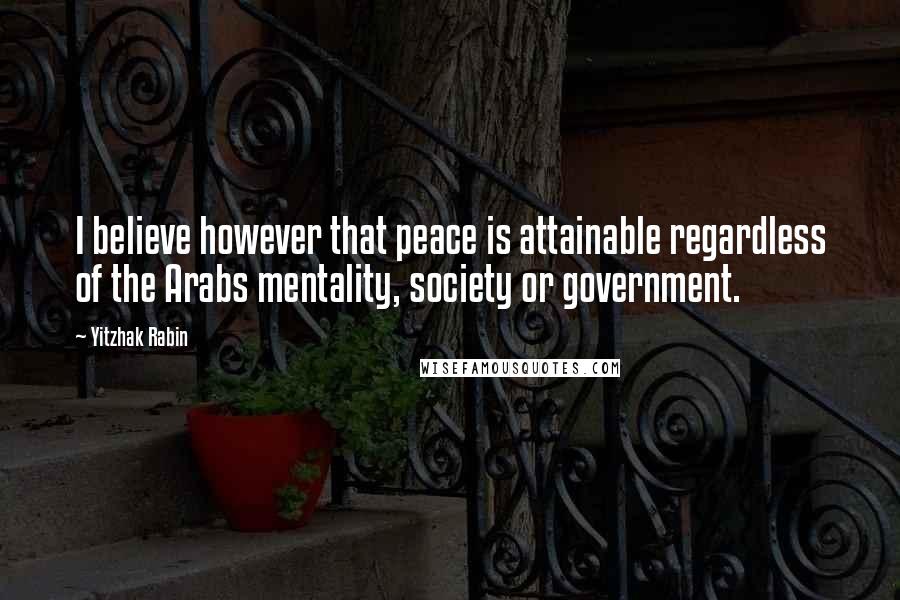 Yitzhak Rabin Quotes: I believe however that peace is attainable regardless of the Arabs mentality, society or government.