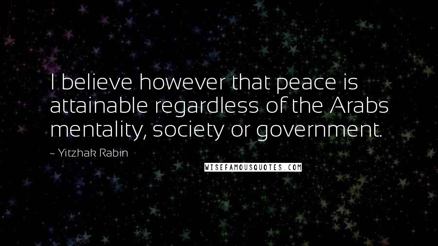 Yitzhak Rabin Quotes: I believe however that peace is attainable regardless of the Arabs mentality, society or government.