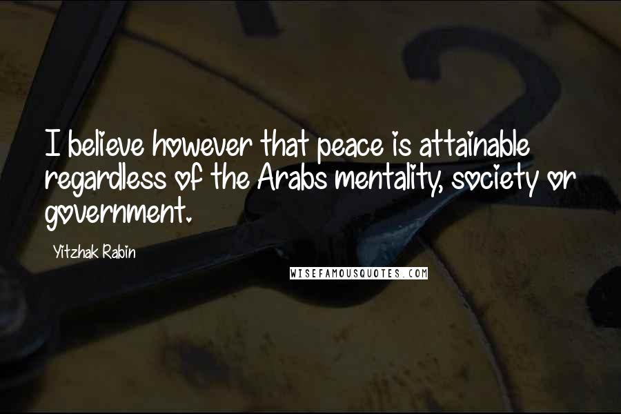 Yitzhak Rabin Quotes: I believe however that peace is attainable regardless of the Arabs mentality, society or government.