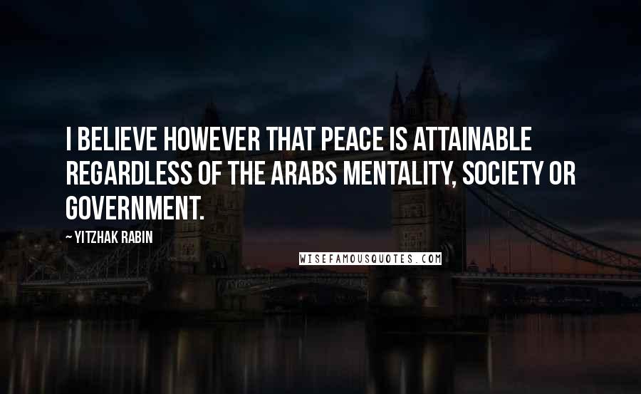 Yitzhak Rabin Quotes: I believe however that peace is attainable regardless of the Arabs mentality, society or government.