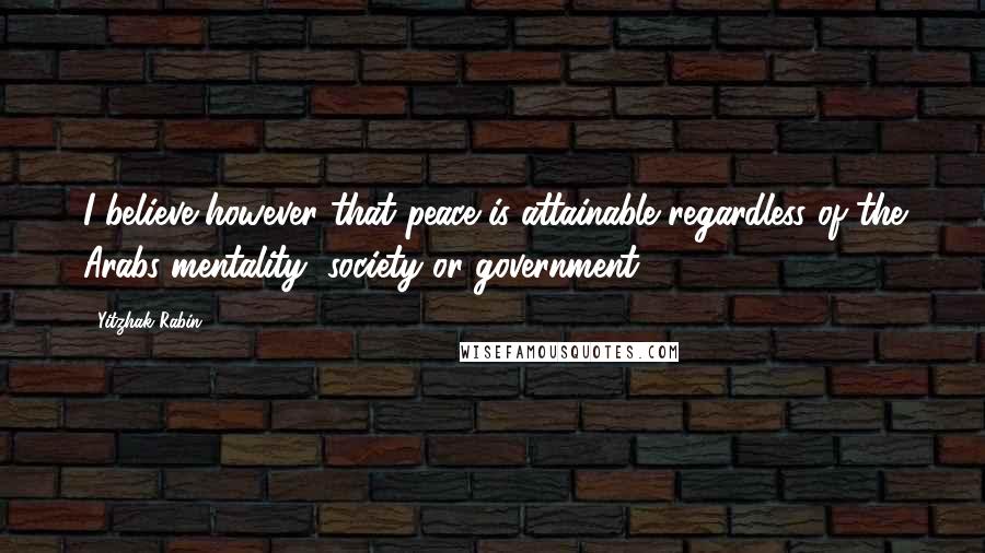 Yitzhak Rabin Quotes: I believe however that peace is attainable regardless of the Arabs mentality, society or government.