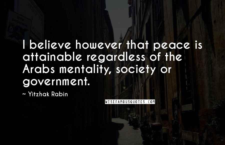 Yitzhak Rabin Quotes: I believe however that peace is attainable regardless of the Arabs mentality, society or government.