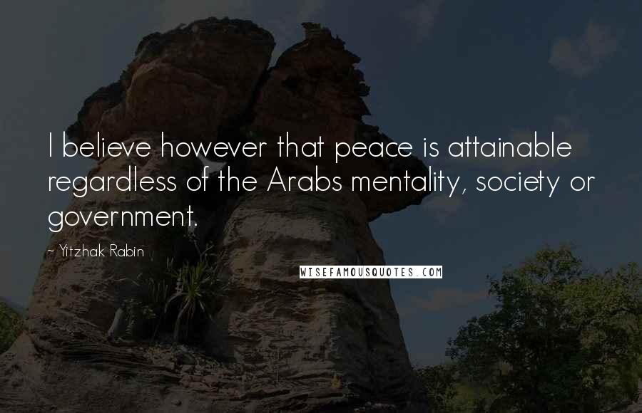 Yitzhak Rabin Quotes: I believe however that peace is attainable regardless of the Arabs mentality, society or government.